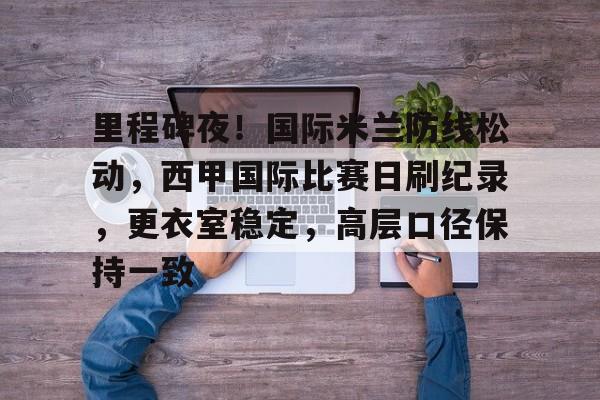 欧宝app下载 -里程碑夜！国际米兰防线松动，西甲国际比赛日刷纪录，更衣室稳定，高层口径保持一致的简单介绍